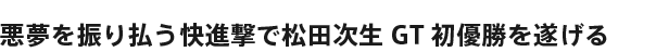 悪夢を振り払う快進撃で松田次生GT初優勝を遂げる